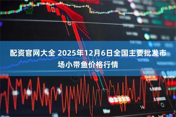 配资官网大全 2025年12月6日全国主要批发市场小带鱼价格行情