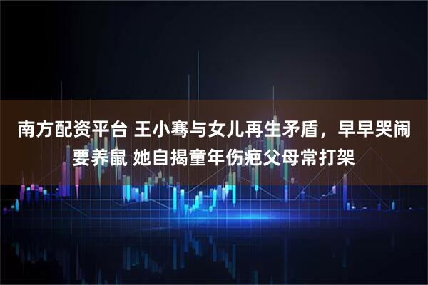南方配资平台 王小骞与女儿再生矛盾，早早哭闹要养鼠 她自揭童年伤疤父母常打架