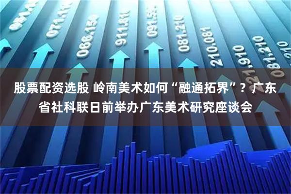 股票配资选股 岭南美术如何“融通拓界”？广东省社科联日前举办广东美术研究座谈会