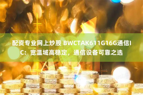 配资专业网上炒股 BWCTAK611G16G通信IC：宽温域高稳定，通信设备可靠之选