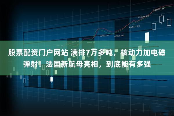 股票配资门户网站 满排7万多吨，核动力加电磁弹射！法国新航母亮相，到底能有多强